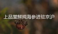 上品堂鮮燉海參進駐京滬核心商圈 滿足用戶多元消費需求