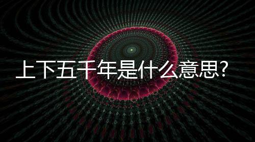 上下五千年是什么意思?第一個五千年才到2021年?