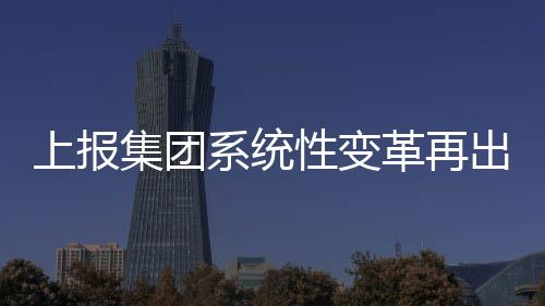 上報(bào)集團(tuán)系統(tǒng)性變革再出新舉措，澎湃新聞啟動(dòng)上線以來(lái)最大規(guī)模優(yōu)化調(diào)整