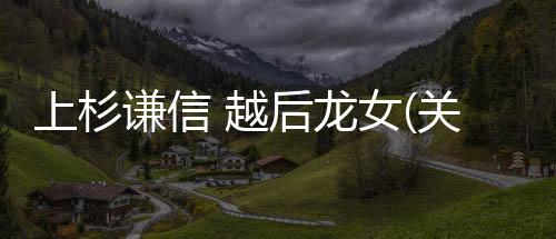 上杉謙信 越后龍女(關于上杉謙信 越后龍女簡述)