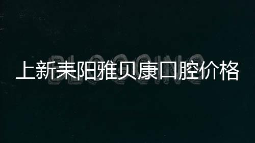 上新耒陽雅貝康口腔價格表，附種植牙和洗牙優(yōu)惠政策