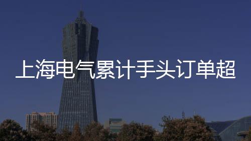上海電氣累計(jì)手頭訂單超2000億 創(chuàng)歷史新高