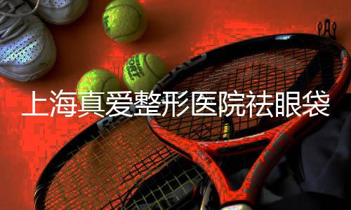 上海真愛整形醫院祛眼袋怎么樣