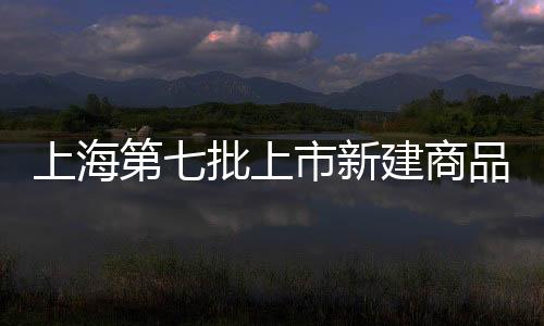 上海第七批上市新建商品房公布,共16060套