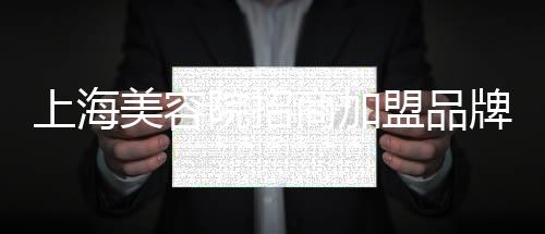上海美容院招商加盟品牌如何選擇