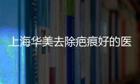 上海華美去除疤痕好的醫生葉麗萍和晉永杰疤痕修復技術很棒,附價格