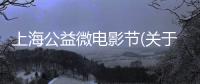 上海公益微電影節(jié)(關(guān)于上海公益微電影節(jié)簡述)