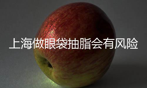 上海做眼袋抽脂會有風(fēng)險嗎？