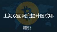 上海雙面網兜提升醫院哪家好(上海面部雙面網兜提升除皺醫院十大精選)
