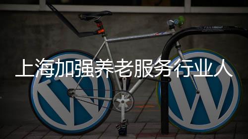 上海加強(qiáng)養(yǎng)老服務(wù)行業(yè)人才激勵和培養(yǎng)—— 養(yǎng)老護(hù)理員落“滬”記