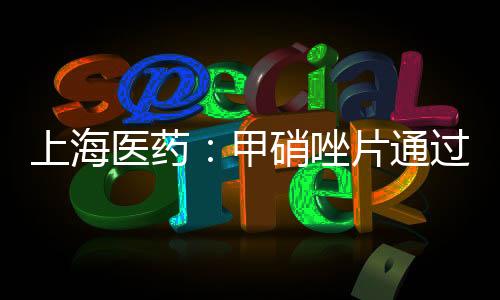 上海醫藥：甲硝唑片通過仿制藥一致性評價