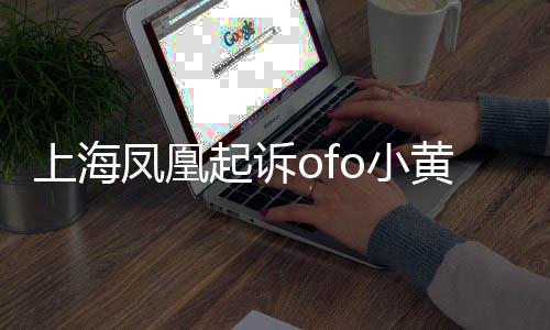 上海鳳凰起訴ofo小黃車(chē) 要求支付拖欠貨款6815萬(wàn)