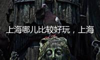 上海哪兒比較好玩，上海哪里好玩哪里比較有代表性