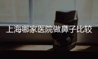 上海哪家醫(yī)院做鼻子比較靠譜?上海做鼻子穩(wěn)定靠譜且技術(shù)好的醫(yī)院前5名單