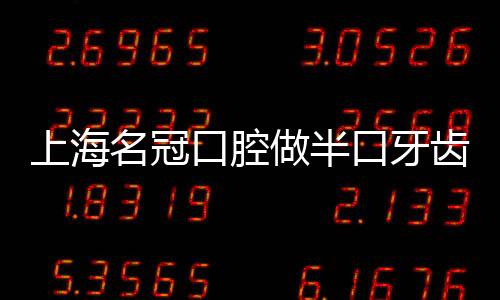 上海名冠口腔做半口牙齒種植僅需3萬多,連鎖牙科收費不貴