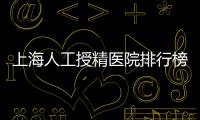 上海人工授精醫(yī)院排行榜出爐！浦東這些機(jī)構(gòu)生殖醫(yī)生好