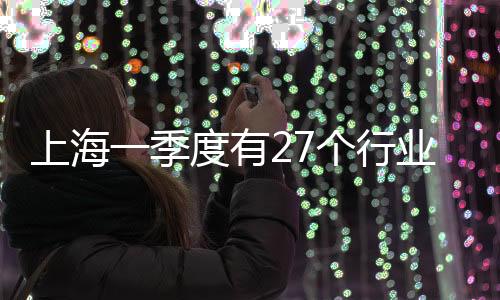 上海一季度有27個行業工業總產值同比增長