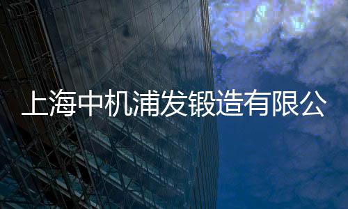 上海中機浦發鍛造有限公司(關于上海中機浦發鍛造有限公司簡述)