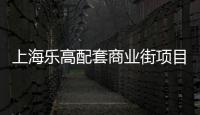 上海樂高配套商業(yè)街項(xiàng)目簽約 預(yù)計(jì)2024年四季度開放營業(yè)