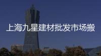 上海九星建材批發市場搬到哪里去了（九星建材市場地址）