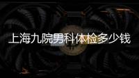 上海九院男科體檢多少錢、哪個醫生好，還得看這