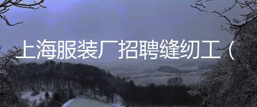 上海服裝廠招聘縫紉工(上海服裝廠招聘縫紉工有年齡限制嗎)