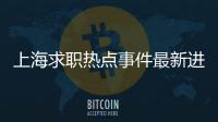 上海求職熱點事件最新進展，關于上海求職熱點事件最新進展詳細情況