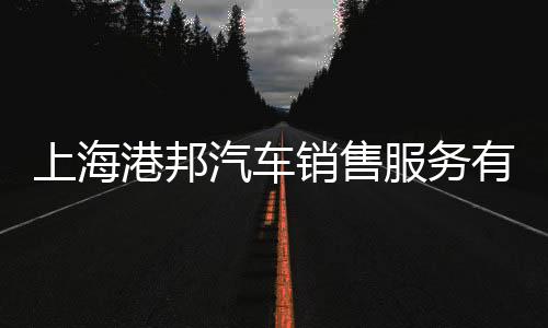 上海港邦汽車銷售服務有限公司(關于上海港邦汽車銷售服務有限公司簡述)