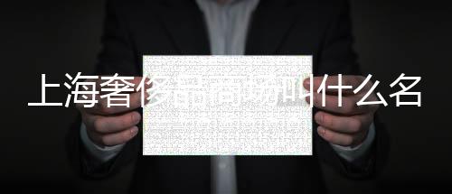 上海奢侈品商場叫什么名字(上海奢侈品商場哪家最有名)