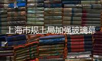 上海市規土局加強玻璃幕墻建設項目規劃管理,行業資訊