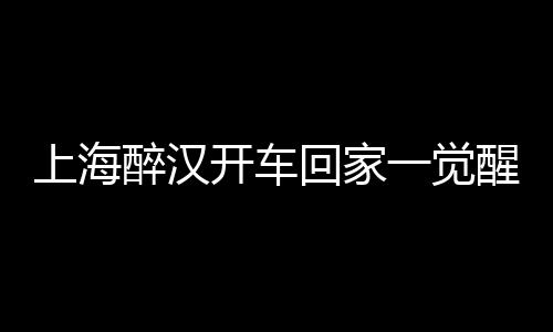 上海醉漢開車回家一覺醒來居然在浙江！
