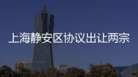 上海靜安區協議出讓兩宗宅地:總價40.9億元,周邊新房售價超12萬元/平米