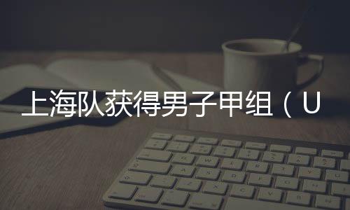 上海隊獲得男子甲組（U17）團體決賽冠軍_