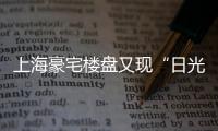 上海豪宅樓盤又現“日光”，總成交金額99.97億元