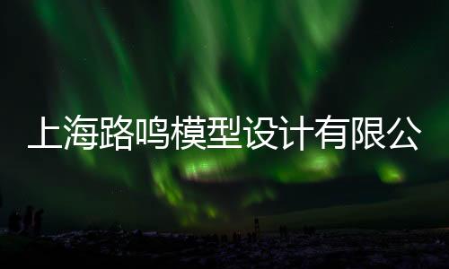 上海路鳴模型設計有限公司(關于上海路鳴模型設計有限公司簡述)