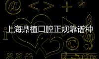 上海鼎植口腔正規靠譜種牙技術好，黎強/高振華有不少疑難種植病例積累