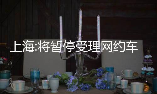 上海:將暫停受理網(wǎng)約車運輸證核發(fā)業(yè)務(wù)，計劃調(diào)控出租汽車運力