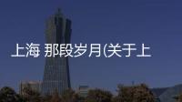 上海 那段歲月(關于上海 那段歲月簡述)