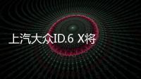 上汽大眾ID.6 X將于6月上市 預售30萬內