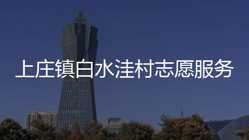 上莊鎮白水洼村志愿服務隊(關于上莊鎮白水洼村志愿服務隊簡述)