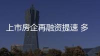 上市房企再融資提速 多家房企推出定增計劃
