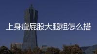 上身瘦屁股大腿粗怎么搭配衣服好看