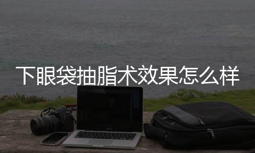 下眼袋抽脂術效果怎么樣？