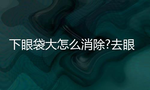 下眼袋大怎么消除?去眼袋的簡(jiǎn)單方法是什么?