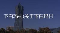 下白瑪村(關于下白瑪村簡述)