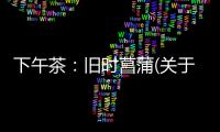 下午茶：舊時菖蒲(關于下午茶：舊時菖蒲簡述)