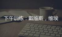 下午訓練：戴維斯，維埃里出現在訓練中