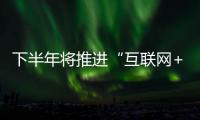 下半年將推進“互聯(lián)網(wǎng)+”行動發(fā)展