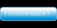 下切河谷沉積旋回(關于下切河谷沉積旋回簡述)