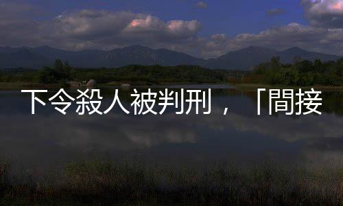 下令殺人被判刑，「間接正犯」與「教唆犯」有何不同？